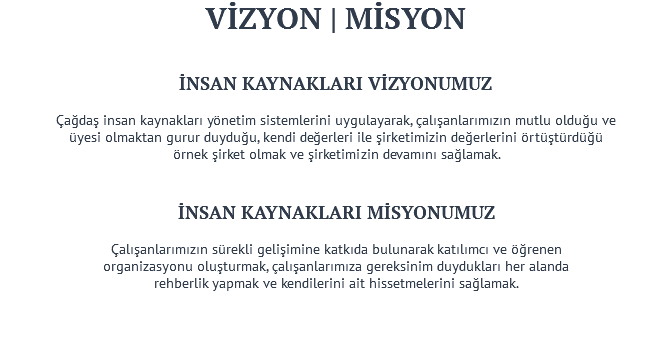 VİZYON | MİSYON İNSAN KAYNAKLARI VİZYONUMUZ Çağdaş insan kaynakları yönetim sistemlerini uygulayarak, çalışanlarımızın mutlu olduğu ve üyesi olmaktan gurur duyduğu, kendi değerleri ile şirketimizin değerlerini örtüştürdüğü örnek şirket olmak ve şirketimizin devamını sağlamak. İNSAN KAYNAKLARI MİSYONUMUZ Çalışanlarımızın sürekli gelişimine katkıda bulunarak katılımcı ve öğrenen organizasyonu oluşturmak, çalışanlarımıza gereksinim duydukları her alanda rehberlik yapmak ve kendilerini ait hissetmelerini sağlamak. 