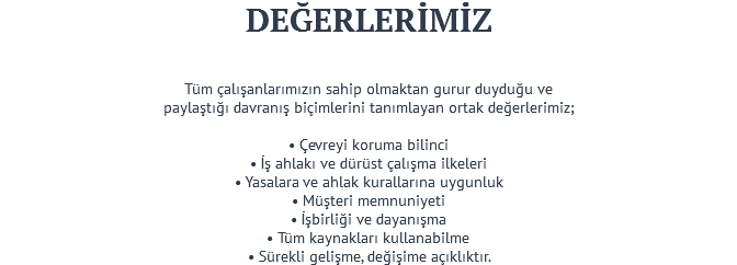 DEĞERLERİMİZ Tüm çalışanlarımızın sahip olmaktan gurur duyduğu ve paylaştığı davranış biçimlerini tanımlayan ortak değerlerimiz; • Çevreyi koruma bilinci • İş ahlakı ve dürüst çalışma ilkeleri • Yasalara ve ahlak kurallarına uygunluk • Müşteri memnuniyeti • İşbirliği ve dayanışma • Tüm kaynakları kullanabilme • Sürekli gelişme, değişime açıklıktır.